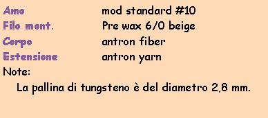 Casella di testo: Amo			mod standard #10Filo mont.		Pre wax 6/0 beigeCorpo			antron fiberEstensione		antron yarnNote:La pallina di tungsteno  del diametro 2,8 mm.