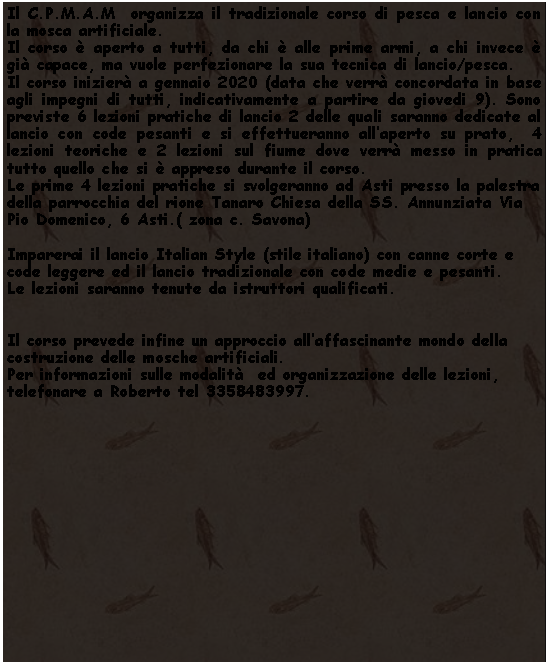 Casella di testo: Il C.P.M.A.M  organizza il tradizionale corso di pesca e lancio con la mosca artificiale. Il corso  aperto a tutti, da chi  alle prime armi, a chi invece  gi capace, ma vuole perfezionare la sua tecnica di lancio/pesca.Il corso inizier a gennaio 2020 (data che verr concordata in base agli impegni di tutti, indicativamente a partire da giovedi 9). Sono previste 6 lezioni pratiche di lancio 2 delle quali saranno dedicate al lancio con code pesanti e si effettueranno allaperto su prato,  4 lezioni teoriche e 2 lezioni sul fiume dove verr messo in pratica tutto quello che si  appreso durante il corso.Le prime 4 lezioni pratiche si svolgeranno ad Asti presso la palestra della parrocchia del rione Tanaro Chiesa della SS. Annunziata Via Pio Domenico, 6 Asti.( zona c. Savona)Imparerai il lancio Italian Style (stile italiano) con canne corte e code leggere ed il lancio tradizionale con code medie e pesanti.Le lezioni saranno tenute da istruttori qualificati.Il corso prevede infine un approccio allaffascinante mondo della costruzione delle mosche artificiali.Per informazioni sulle modalit  ed organizzazione delle lezioni, telefonare a Roberto tel 3358483997.